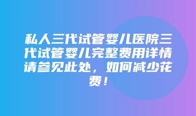 私人三代试管婴儿医院三代试管婴儿完整费用详情请参见此处，如何减少花费！