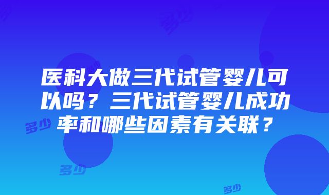 医科大做三代试管婴儿可以吗？三代试管婴儿成功率和哪些因素有关联？