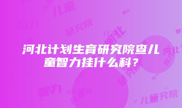 河北计划生育研究院查儿童智力挂什么科？