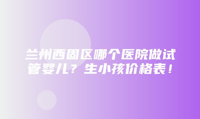 兰州西固区哪个医院做试管婴儿？生小孩价格表！