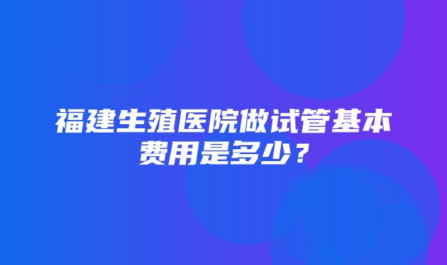 福建生殖医院做试管基本费用是多少？