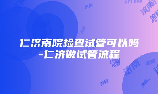 仁济南院检查试管可以吗-仁济做试管流程