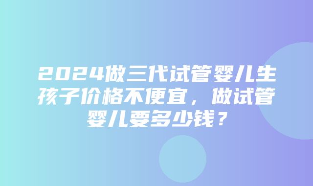 2024做三代试管婴儿生孩子价格不便宜，做试管婴儿要多少钱？