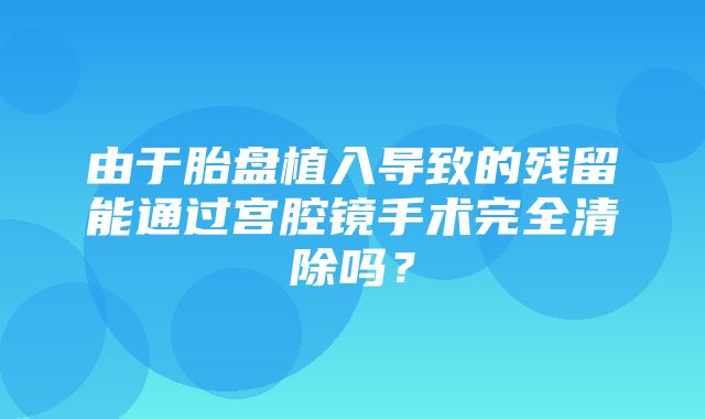 由于胎盘植入导致的残留能通过宫腔镜手术完全清除吗？