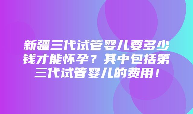 新疆三代试管婴儿要多少钱才能怀孕？其中包括第三代试管婴儿的费用！