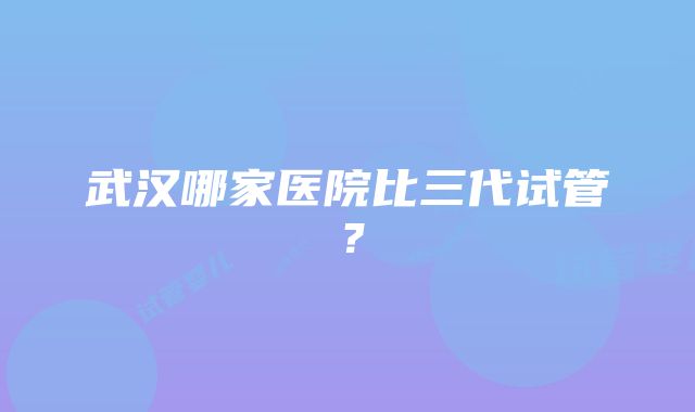 武汉哪家医院比三代试管？