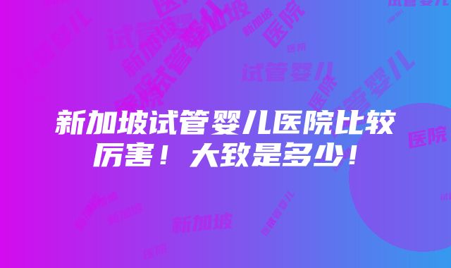 新加坡试管婴儿医院比较厉害！大致是多少！