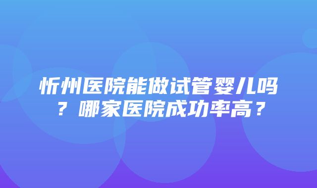 忻州医院能做试管婴儿吗？哪家医院成功率高？