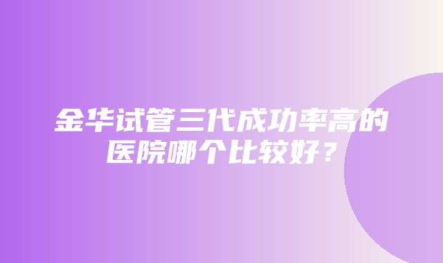 金华试管三代成功率高的医院哪个比较好？