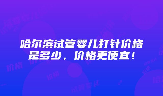 哈尔滨试管婴儿打针价格是多少，价格更便宜！