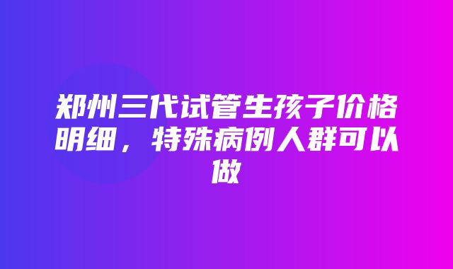 郑州三代试管生孩子价格明细，特殊病例人群可以做