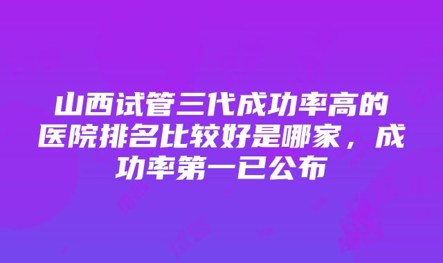 山西试管三代成功率高的医院排名比较好是哪家，成功率第一已公布