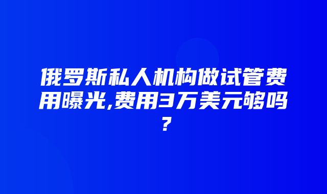 俄罗斯私人机构做试管费用曝光,费用3万美元够吗？