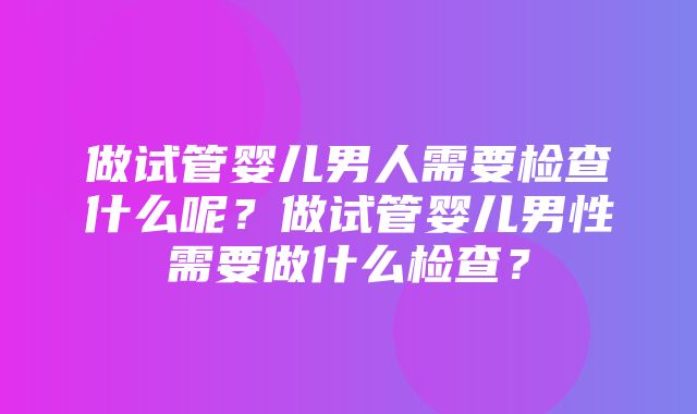 做试管婴儿男人需要检查什么呢？做试管婴儿男性需要做什么检查？