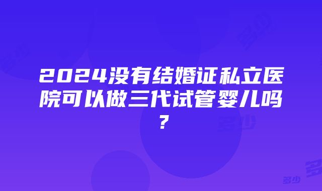 2024没有结婚证私立医院可以做三代试管婴儿吗？