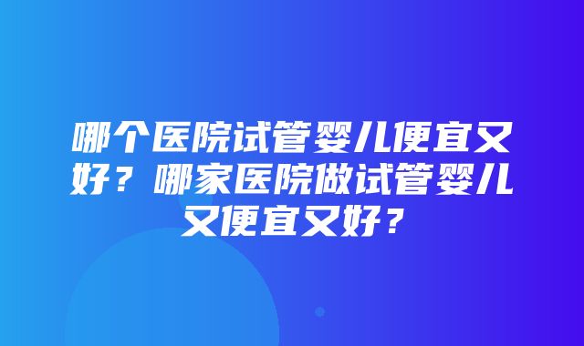 哪个医院试管婴儿便宜又好？哪家医院做试管婴儿又便宜又好？