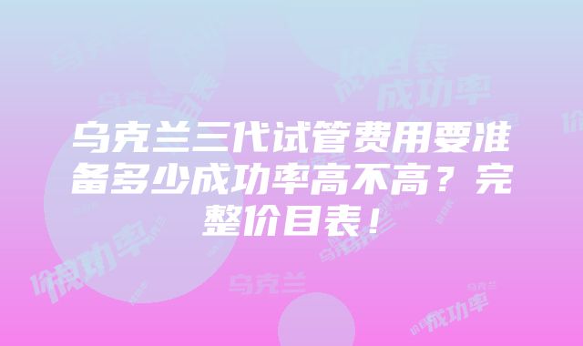 乌克兰三代试管费用要准备多少成功率高不高？完整价目表！