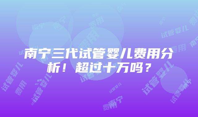 南宁三代试管婴儿费用分析！超过十万吗？