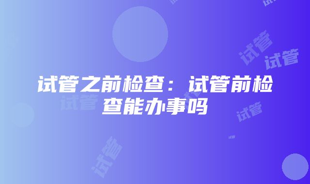 试管之前检查：试管前检查能办事吗