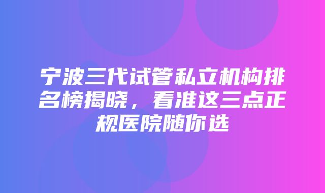 宁波三代试管私立机构排名榜揭晓，看准这三点正规医院随你选