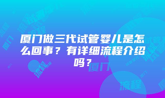 厦门做三代试管婴儿是怎么回事？有详细流程介绍吗？