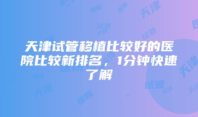 天津试管移植比较好的医院比较新排名，1分钟快速了解