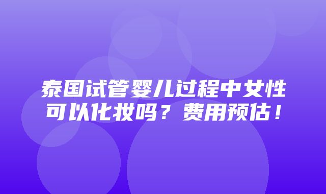 泰国试管婴儿过程中女性可以化妆吗？费用预估！