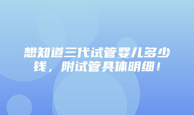 想知道三代试管婴儿多少钱，附试管具体明细！