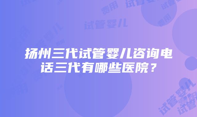 扬州三代试管婴儿咨询电话三代有哪些医院？