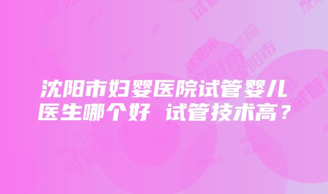 沈阳市妇婴医院试管婴儿医生哪个好 试管技术高？