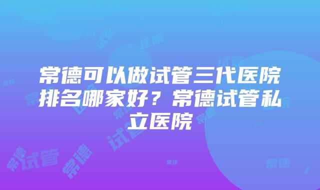 常德可以做试管三代医院排名哪家好？常德试管私立医院