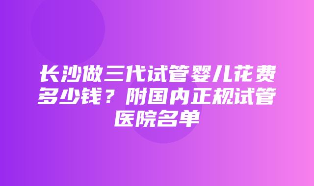 长沙做三代试管婴儿花费多少钱？附国内正规试管医院名单