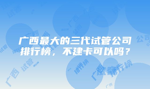 广西最大的三代试管公司排行榜，不建卡可以吗？