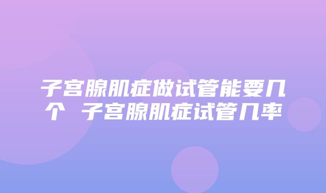 子宫腺肌症做试管能要几个 子宫腺肌症试管几率