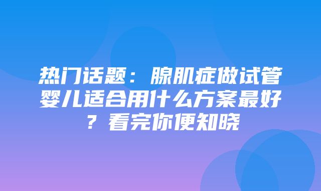 热门话题：腺肌症做试管婴儿适合用什么方案最好？看完你便知晓