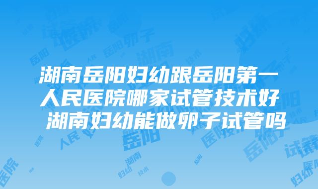 湖南岳阳妇幼跟岳阳第一人民医院哪家试管技术好 湖南妇幼能做卵子试管吗