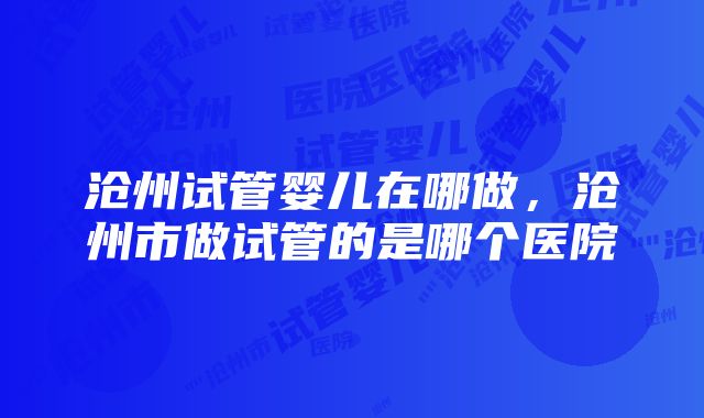 沧州试管婴儿在哪做，沧州市做试管的是哪个医院