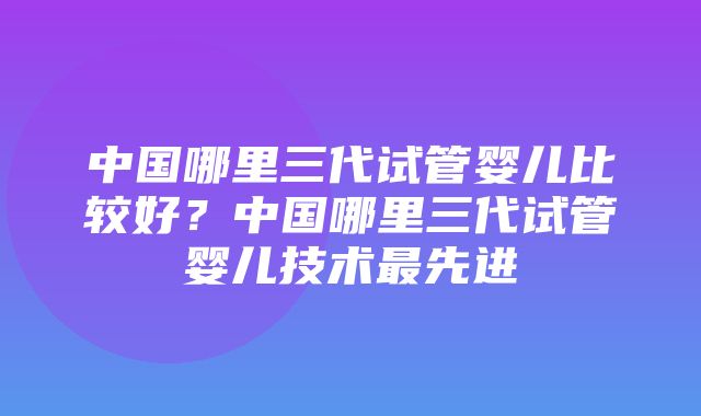 中国哪里三代试管婴儿比较好？中国哪里三代试管婴儿技术最先进