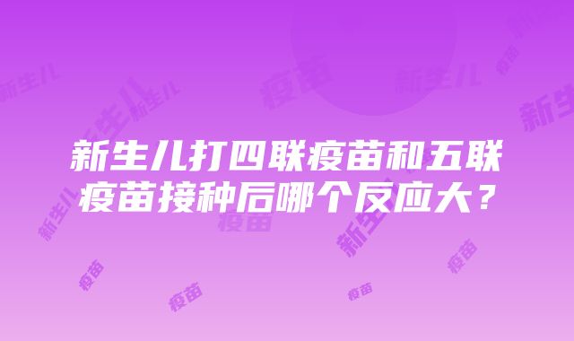 新生儿打四联疫苗和五联疫苗接种后哪个反应大？