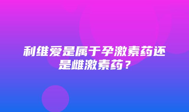 利维爱是属于孕激素药还是雌激素药？