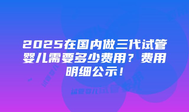 2025在国内做三代试管婴儿需要多少费用？费用明细公示！