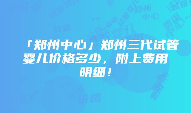 「郑州中心」郑州三代试管婴儿价格多少，附上费用明细！