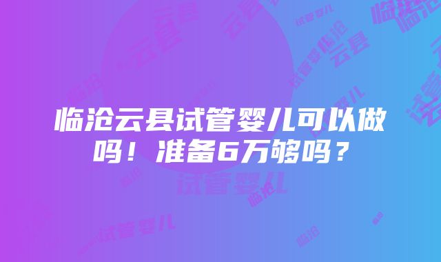 临沧云县试管婴儿可以做吗！准备6万够吗？