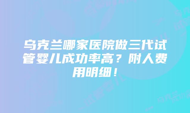 乌克兰哪家医院做三代试管婴儿成功率高？附人费用明细！