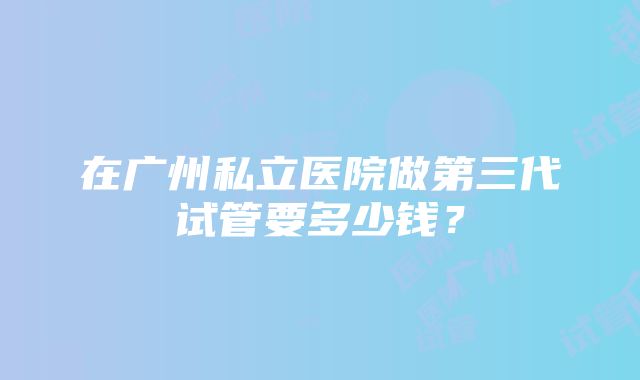 在广州私立医院做第三代试管要多少钱？