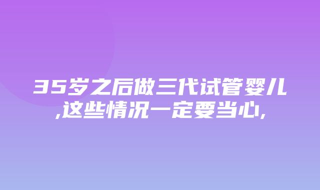 35岁之后做三代试管婴儿,这些情况一定要当心,