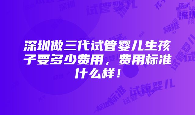 深圳做三代试管婴儿生孩子要多少费用，费用标准什么样！