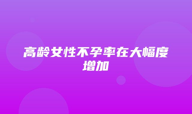 高龄女性不孕率在大幅度增加