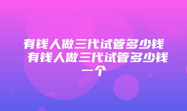 有钱人做三代试管多少钱 有钱人做三代试管多少钱一个