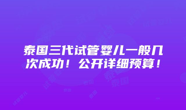 泰国三代试管婴儿一般几次成功！公开详细预算！